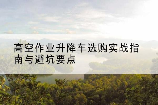 南浔升降车怎么选-高空作业升降车选购实战指南与避坑要点