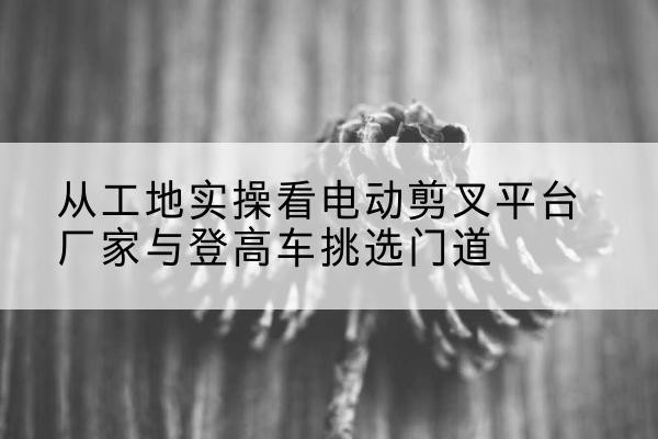 南浔电动剪叉升降平台厂家-从工地实操看电动剪叉平台厂家与登高车挑选门道