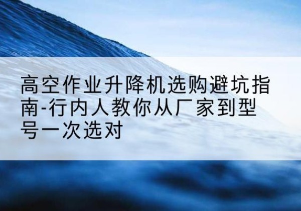南浔升降平台厂家-高空作业升降机选购避坑指南-行内人教你从厂家到型号一次选对