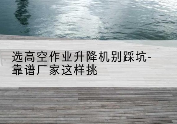 南浔剪叉式升降机厂家-选高空作业升降机别踩坑-靠谱厂家这样挑