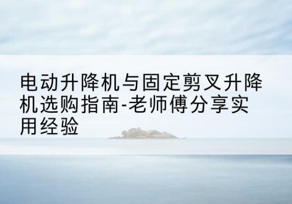 南浔电动升降机怎么选-电动升降机与固定剪叉升降机选购指南-老师傅分享实用经验