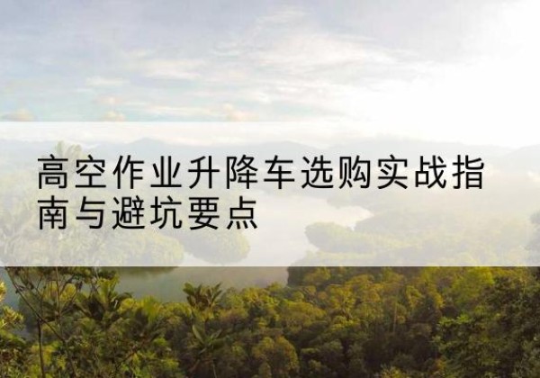南浔升降车怎么选-高空作业升降车选购实战指南与避坑要点