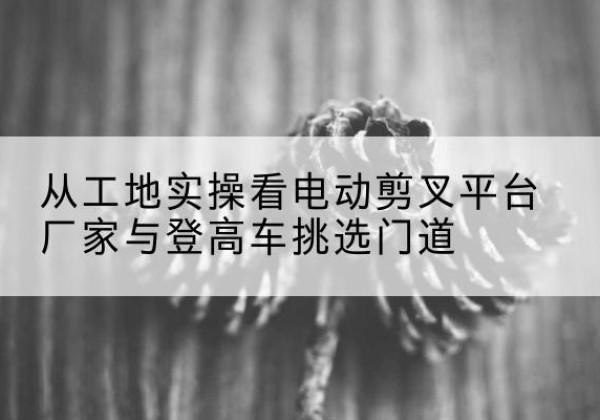 南浔电动剪叉升降平台厂家-从工地实操看电动剪叉平台厂家与登高车挑选门道