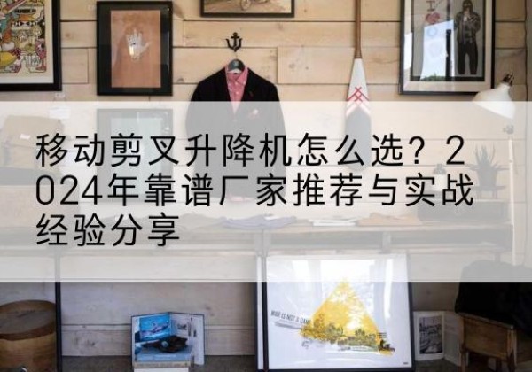 南浔升降平台厂家推荐-移动剪叉升降机怎么选？2024年靠谱厂家推荐与实战经验分享